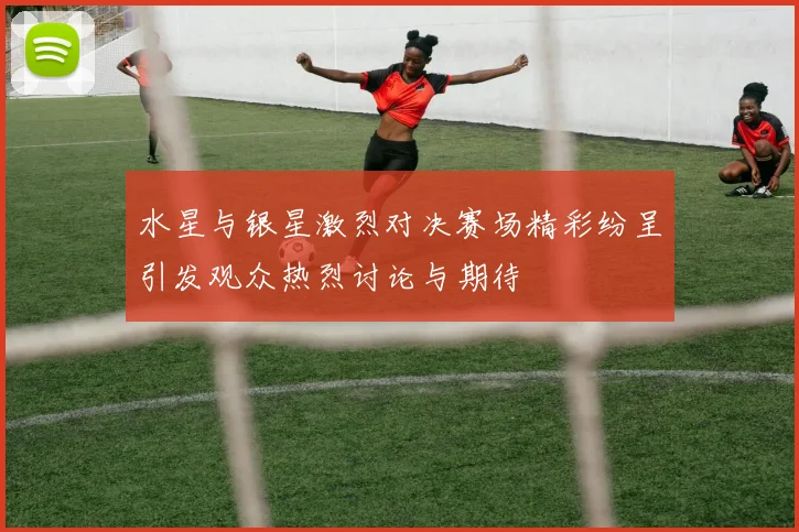水星与银星激烈对决赛场精彩纷呈引发观众热烈讨论与期待