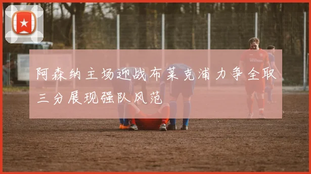 阿森纳主场迎战布莱克浦力争全取三分展现强队风范