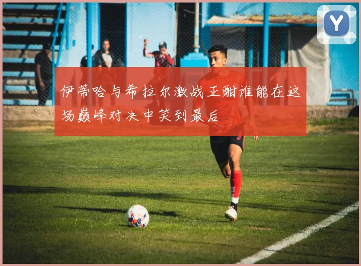 伊蒂哈与希拉尔激战正酣谁能在这场巅峰对决中笑到最后