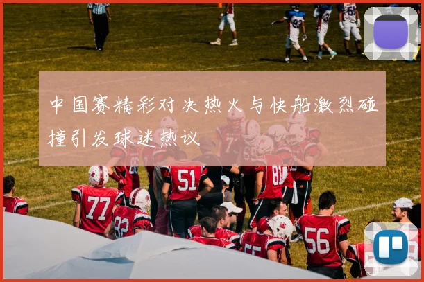 中国赛精彩对决热火与快船激烈碰撞引发球迷热议