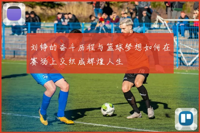 刘铮的奋斗历程与篮球梦想如何在赛场上交织成辉煌人生