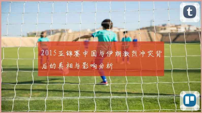 2015亚锦赛中国与伊朗激烈冲突背后的真相与影响分析