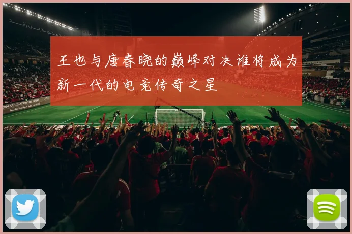 王也与唐春晓的巅峰对决谁将成为新一代的电竞传奇之星