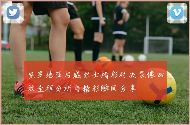 克罗地亚与威尔士精彩对决录像回放全程分析与精彩瞬间分享