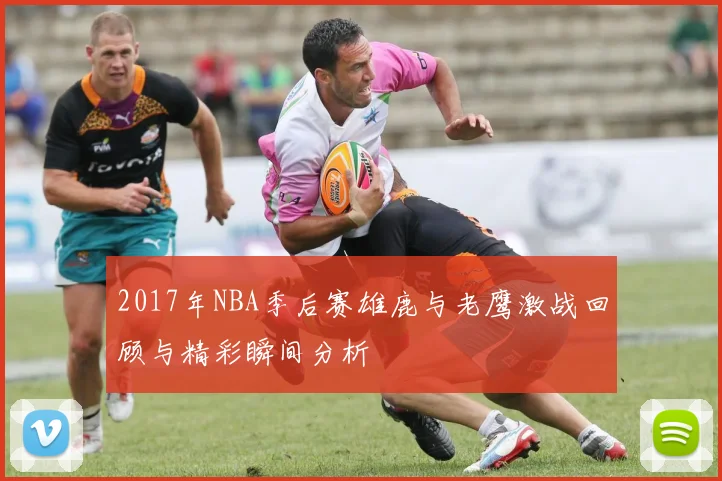 2017年NBA季后赛雄鹿与老鹰激战回顾与精彩瞬间分析