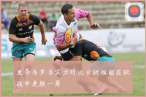 里昂与罗马实力对比分析谁能在欧战中更胜一筹