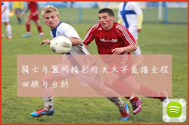 骑士与篮网精彩对决文字直播全程回顾与分析