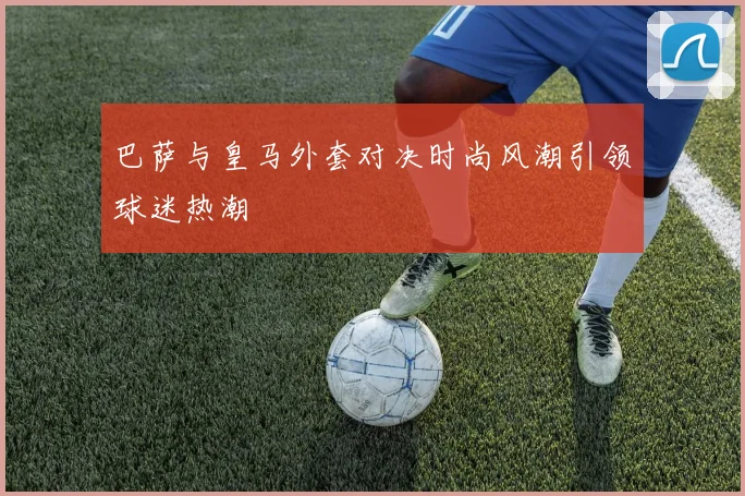 巴萨与皇马外套对决时尚风潮引领球迷热潮