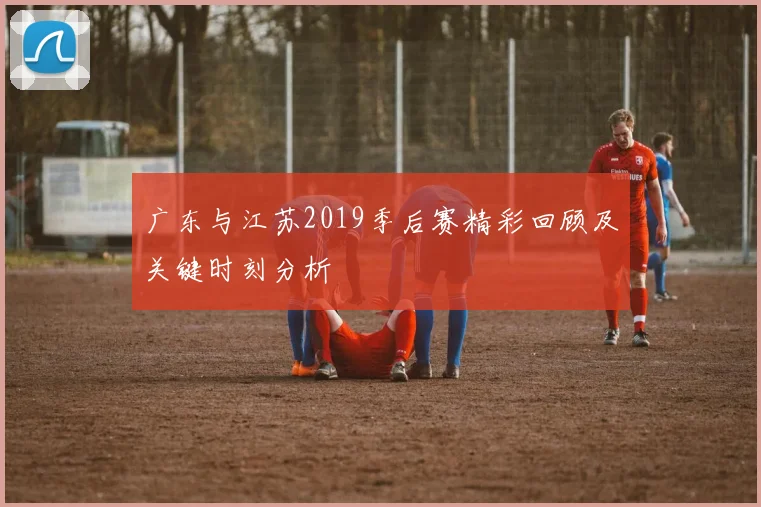 广东与江苏2019季后赛精彩回顾及关键时刻分析