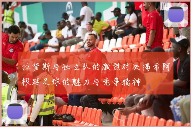 拉努斯与独立队的激烈对决揭示阿根廷足球的魅力与竞争精神