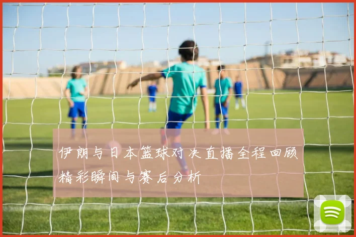 伊朗与日本篮球对决直播全程回顾精彩瞬间与赛后分析