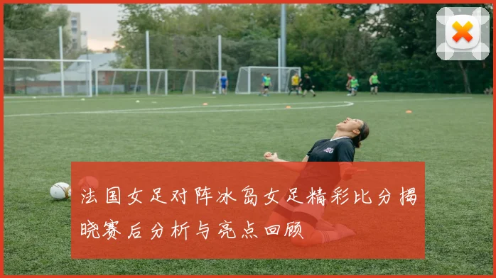 法国女足对阵冰岛女足精彩比分揭晓赛后分析与亮点回顾