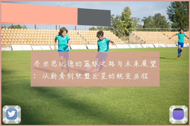 乔尔恩比德的篮球之路与未来展望：从新秀到联盟巨星的蜕变历程