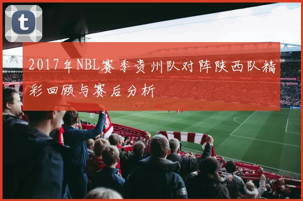 2017年NBL赛季贵州队对阵陕西队精彩回顾与赛后分析
