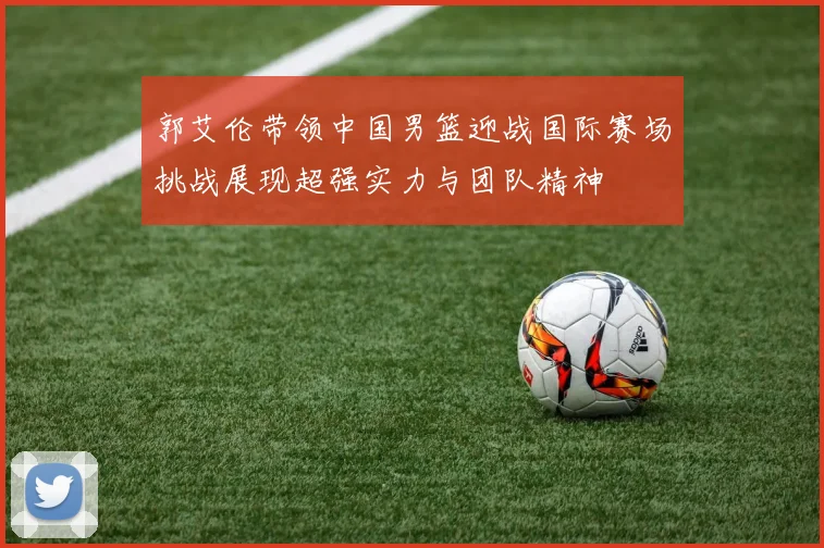 郭艾伦带领中国男篮迎战国际赛场挑战展现超强实力与团队精神