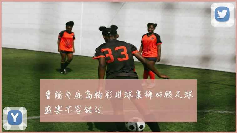 鲁能与鹿岛精彩进球集锦回顾足球盛宴不容错过