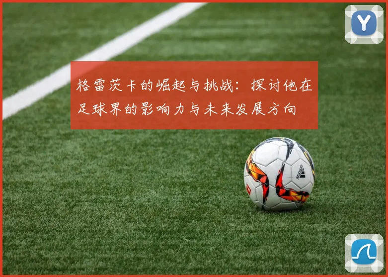 格雷茨卡的崛起与挑战：探讨他在足球界的影响力与未来发展方向