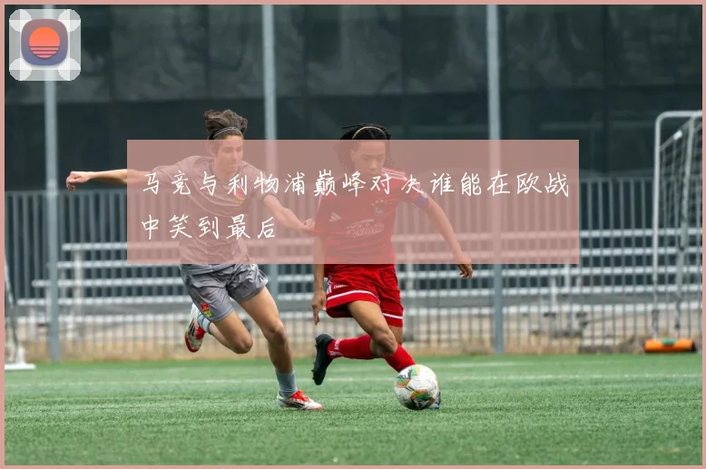 马竞与利物浦巅峰对决谁能在欧战中笑到最后