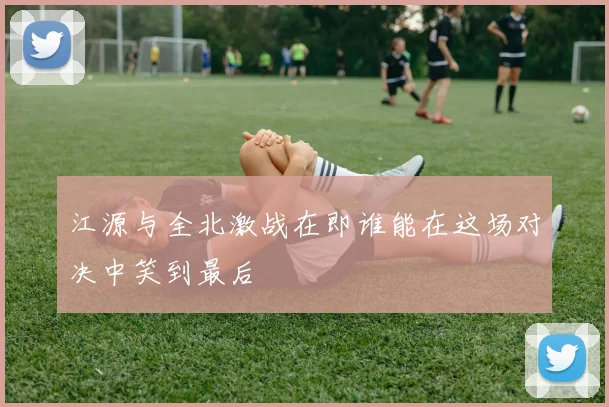 江源与全北激战在即谁能在这场对决中笑到最后