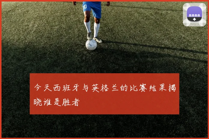 今天西班牙与英格兰的比赛结果揭晓谁是胜者