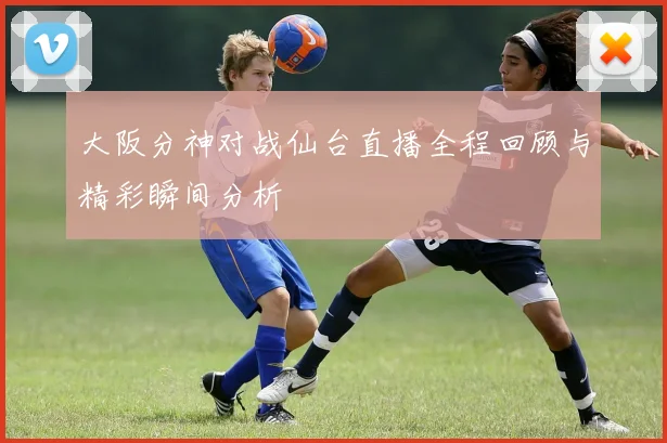 大阪分神对战仙台直播全程回顾与精彩瞬间分析