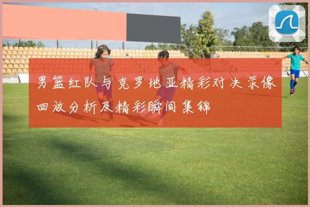 男篮红队与克罗地亚精彩对决录像回放分析及精彩瞬间集锦