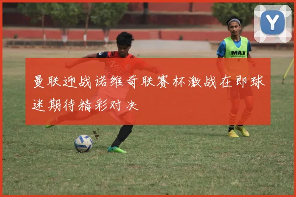 曼联迎战诺维奇联赛杯激战在即球迷期待精彩对决