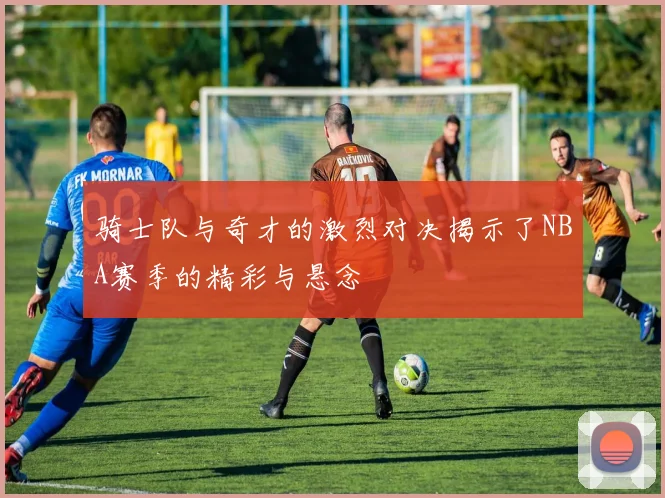 骑士队与奇才的激烈对决揭示了NBA赛季的精彩与悬念