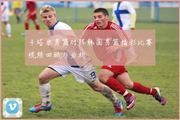 卡塔尔男篮对阵韩国男篮精彩比赛视频回顾与分析