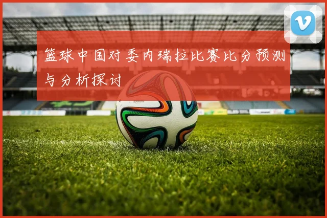 篮球中国对委内瑞拉比赛比分预测与分析探讨