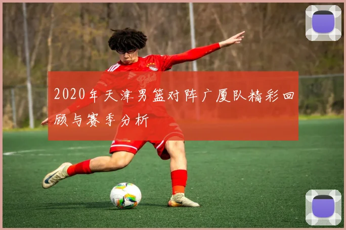 2020年天津男篮对阵广厦队精彩回顾与赛季分析