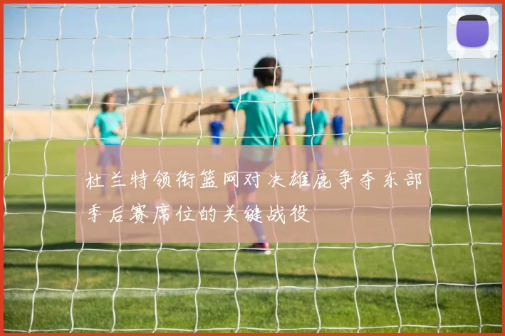 杜兰特领衔篮网对决雄鹿争夺东部季后赛席位的关键战役