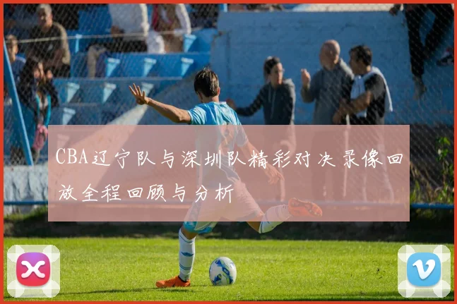 CBA辽宁队与深圳队精彩对决录像回放全程回顾与分析