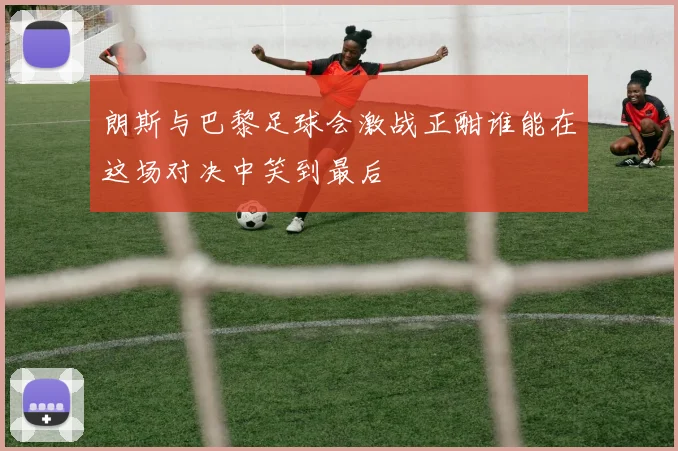 朗斯与巴黎足球会激战正酣谁能在这场对决中笑到最后