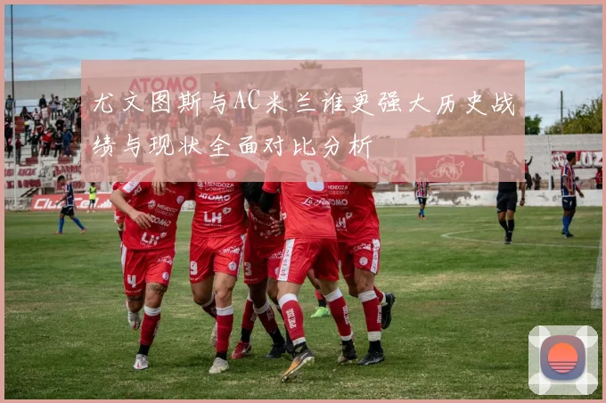 尤文图斯与AC米兰谁更强大历史战绩与现状全面对比分析
