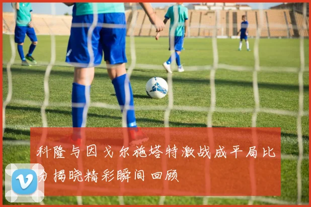 科隆与因戈尔施塔特激战成平局比分揭晓精彩瞬间回顾