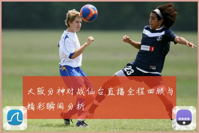 大阪分神对战仙台直播全程回顾与精彩瞬间分析