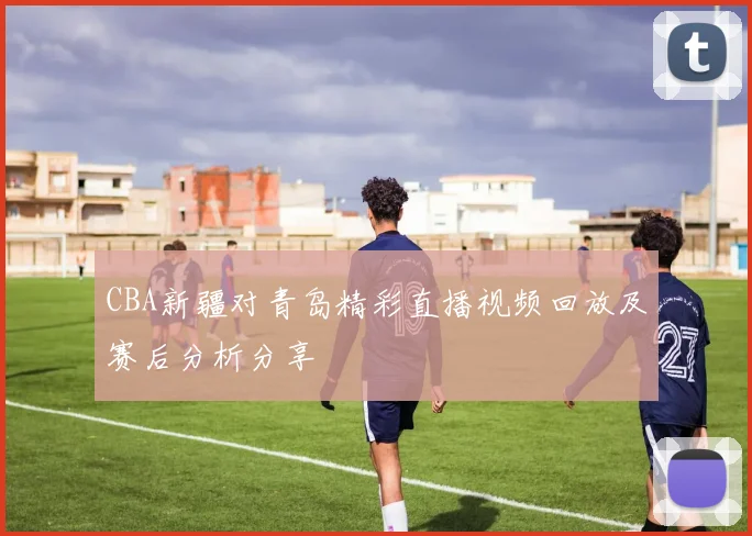 CBA新疆对青岛精彩直播视频回放及赛后分析分享