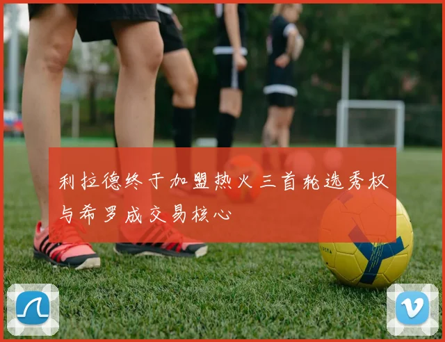 利拉德终于加盟热火三首轮选秀权与希罗成交易核心