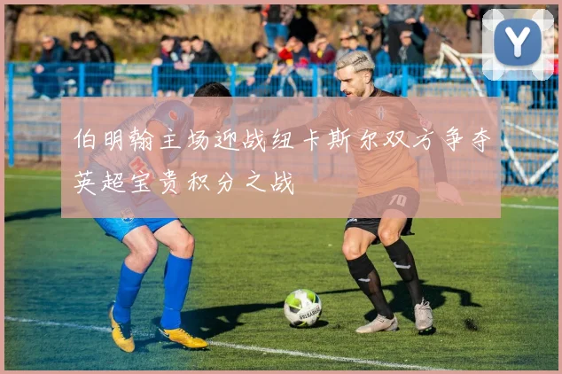 伯明翰主场迎战纽卡斯尔双方争夺英超宝贵积分之战