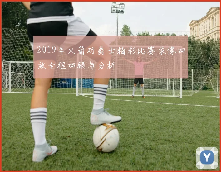 2019年火箭对爵士精彩比赛录像回放全程回顾与分析