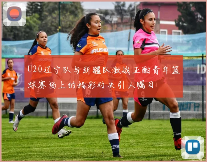 U20辽宁队与新疆队激战正酣青年篮球赛场上的精彩对决引人瞩目